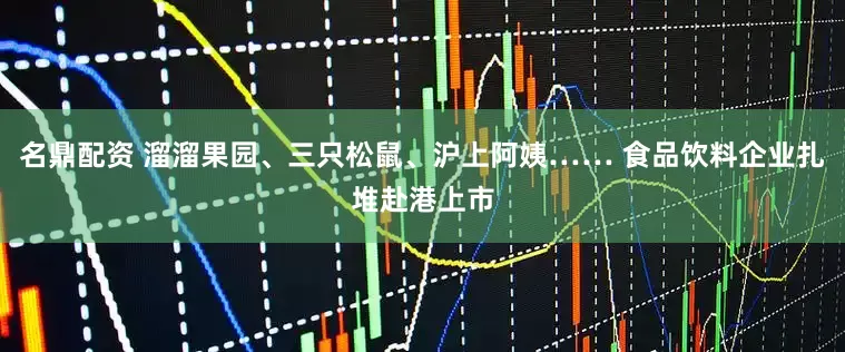 名鼎配资 溜溜果园、三只松鼠、沪上阿姨…… 食品饮料企业扎堆赴港上市