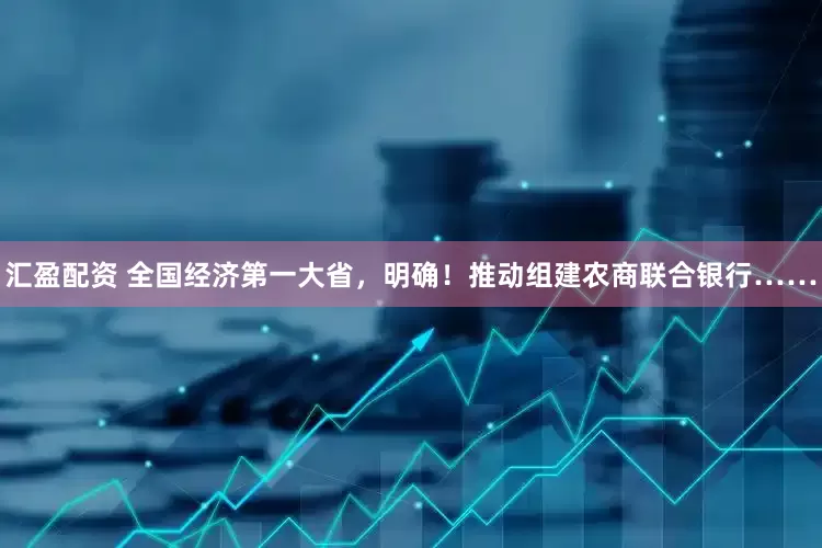 汇盈配资 全国经济第一大省，明确！推动组建农商联合银行……