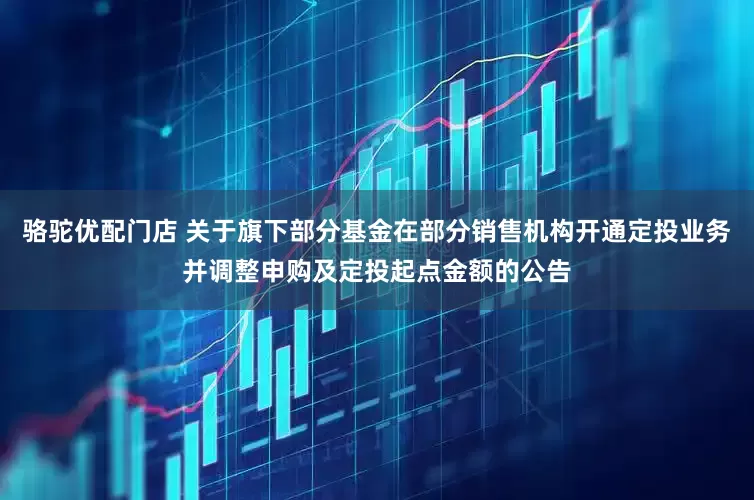 骆驼优配门店 关于旗下部分基金在部分销售机构开通定投业务并调整申购及定投起点金额的公告