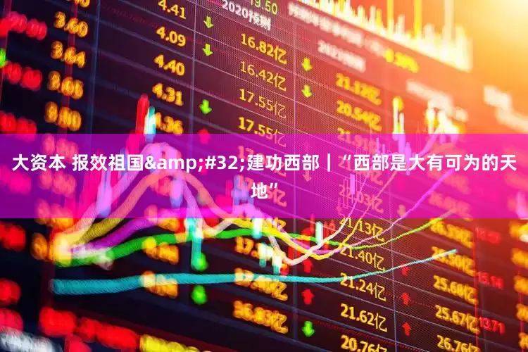 大资本 报效祖国&#32;建功西部｜“西部是大有可为的天地”