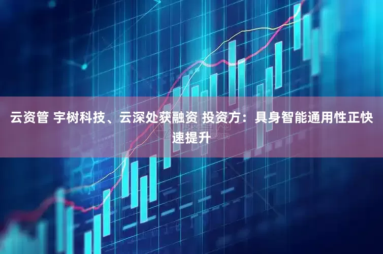 云资管 宇树科技、云深处获融资 投资方：具身智能通用性正快速提升