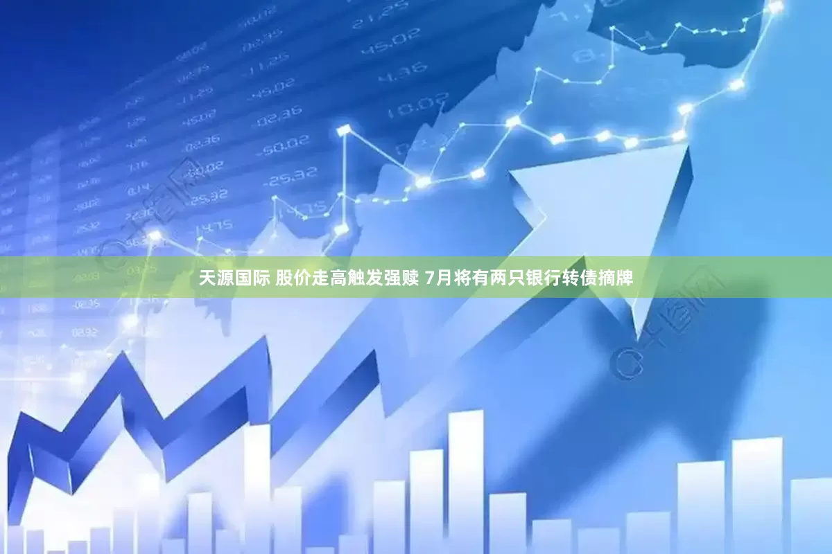 天源国际 股价走高触发强赎 7月将有两只银行转债摘牌