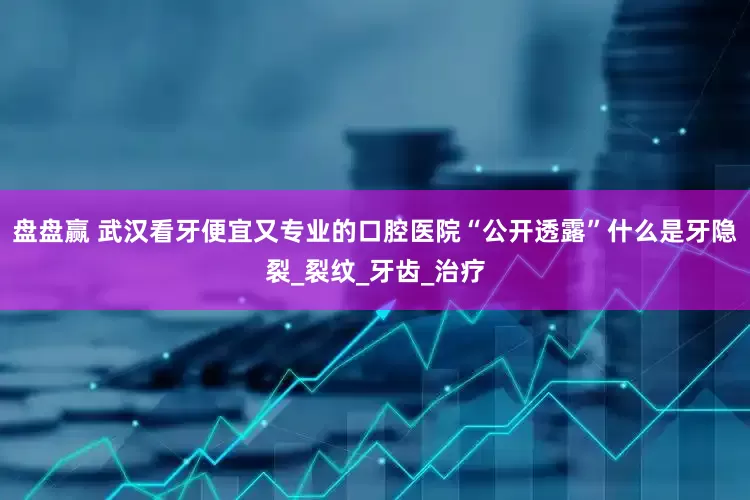 盘盘赢 武汉看牙便宜又专业的口腔医院“公开透露”什么是牙隐裂_裂纹_牙齿_治疗