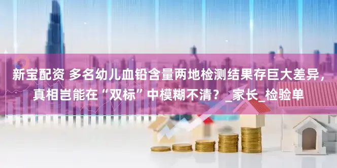 新宝配资 多名幼儿血铅含量两地检测结果存巨大差异，真相岂能在“双标”中模糊不清？_家长_检验单