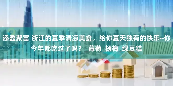 添盈聚富 浙江的夏季清凉美食，给你夏天独有的快乐~你今年都吃过了吗？_薄荷_杨梅_绿豆糕