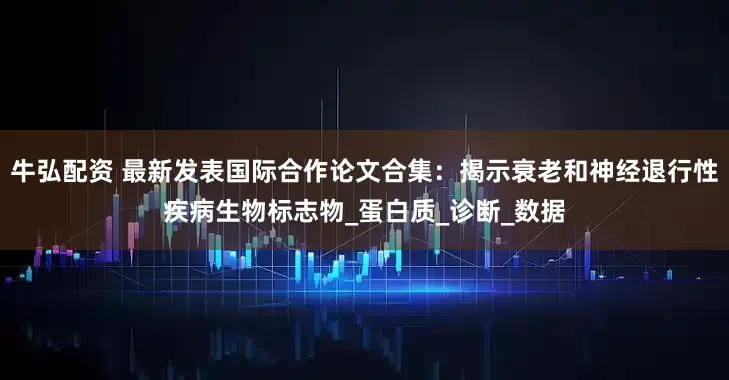 牛弘配资 最新发表国际合作论文合集：揭示衰老和神经退行性疾病生物标志物_蛋白质_诊断_数据