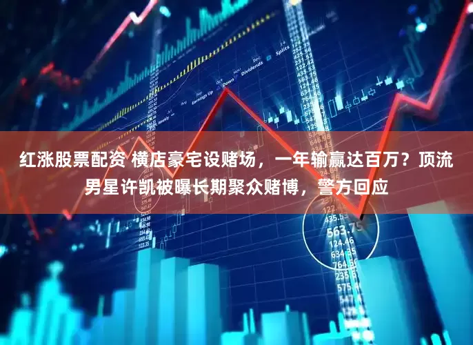 红涨股票配资 横店豪宅设赌场，一年输赢达百万？顶流男星许凯被曝长期聚众赌博，警方回应