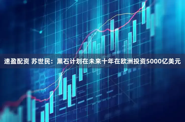 速盈配资 苏世民：黑石计划在未来十年在欧洲投资5000亿美元