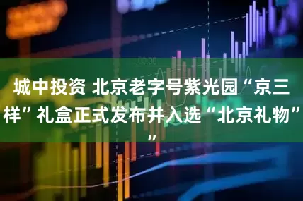 城中投资 北京老字号紫光园“京三样”礼盒正式发布并入选“北京礼物”