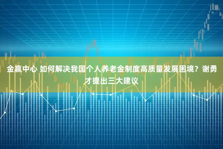 金赢中心 如何解决我国个人养老金制度高质量发展困境？谢勇才提出三大建议